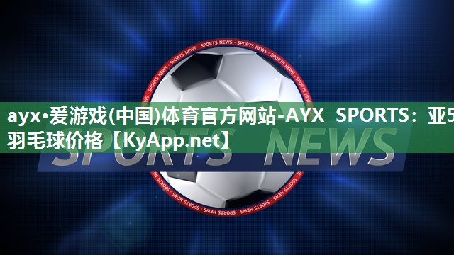 ayx·爱游戏(中国)体育官方网站-AYX SPORTS：亚5羽毛球价格