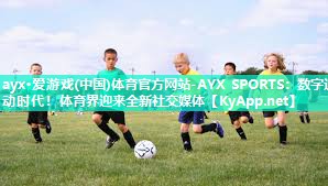 ayx·爱游戏(中国)体育官方网站-AYX SPORTS：数字运动时代！体育界迎来全新社交媒体