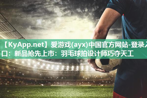 爱游戏(ayx)中国官方网站-登录入口：新品抢先上市：羽毛球拍设计师巧夺天工