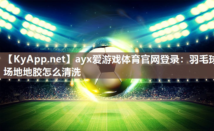 ayx爱游戏体育官网登录：羽毛球场地地胶怎么清洗