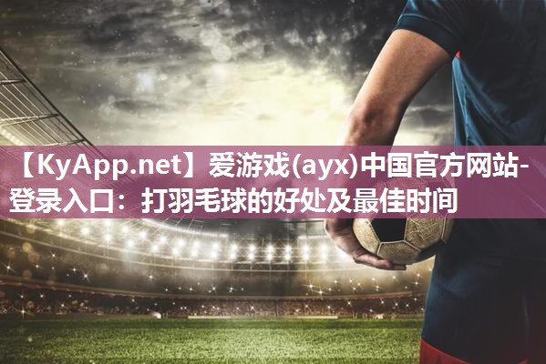 爱游戏(ayx)中国官方网站-登录入口：打羽毛球的好处及最佳时间