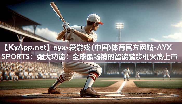 ayx·爱游戏(中国)体育官方网站-AYX SPORTS：强大功能！全球最畅销的智能踏步机火热上市