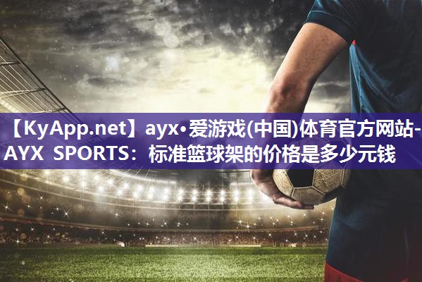 ayx·爱游戏(中国)体育官方网站-AYX SPORTS：标准篮球架的价格是多少元钱