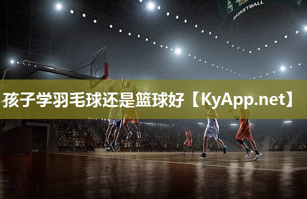 孩子学羽毛球还是篮球好 孩子学羽毛球还是篮球好