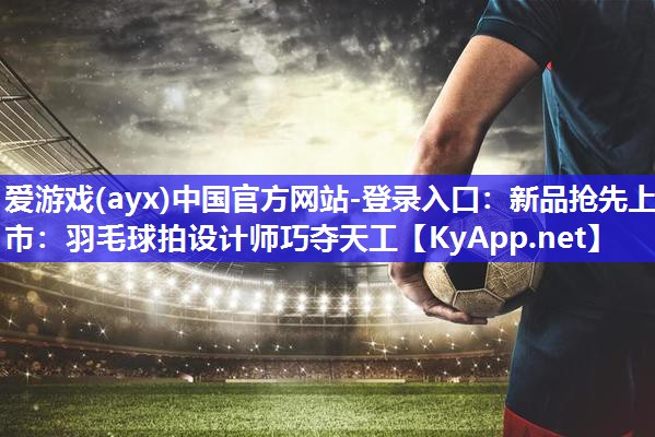 新品抢先上市:羽毛球拍设计师巧夺天工 新品抢先上市:羽毛球拍设计师巧夺天工
