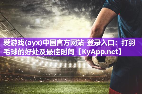 打羽毛球的好处及最佳时间 打羽毛球的好处及最佳时间