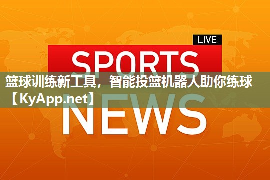 篮球训练新工具,智能投篮机器人助你练球 篮球训练新工具,智能投篮机器人助你练球